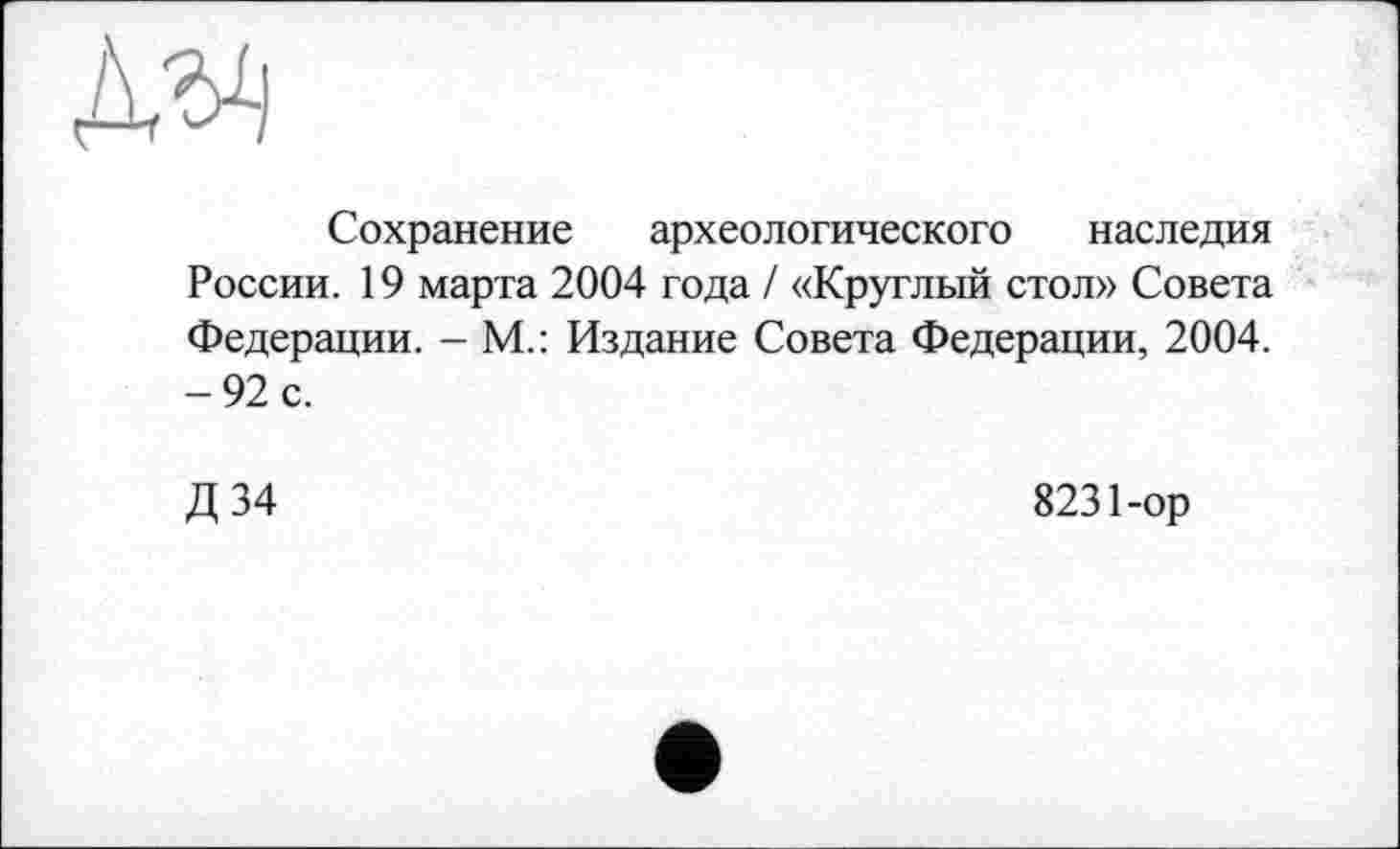 ﻿
Сохранение археологического наследия России. 19 марта 2004 года / «Круглый стол» Совета Федерации. - М.: Издание Совета Федерации, 2004. -92 с.
Д 34
8231-ор